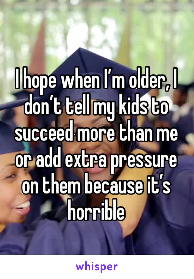 I hope when I’m older, I don’t tell my kids to succeed more than me or add extra pressure on them because it’s horrible