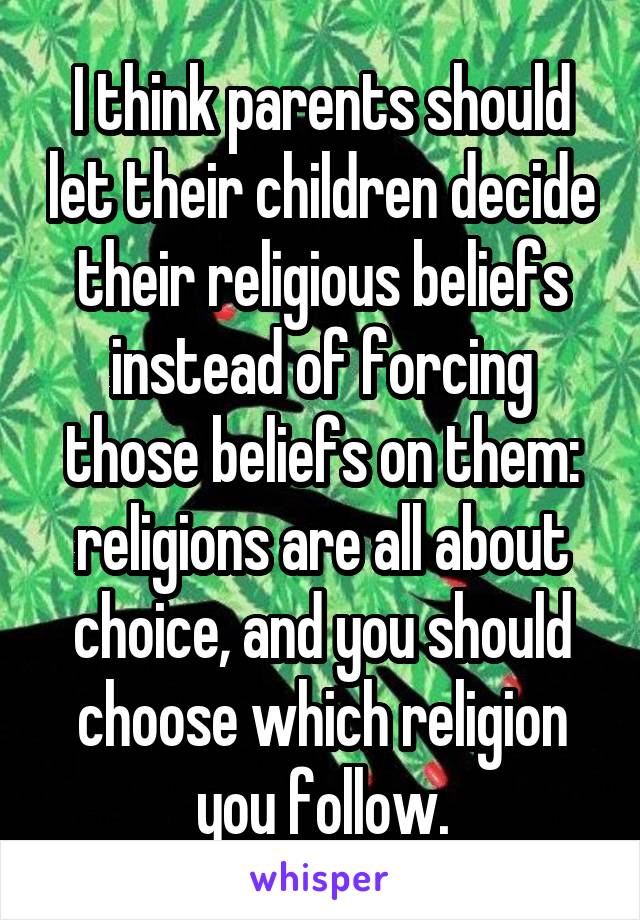 I think parents should let their children decide their religious beliefs instead of forcing those beliefs on them: religions are all about choice, and you should choose which religion you follow.