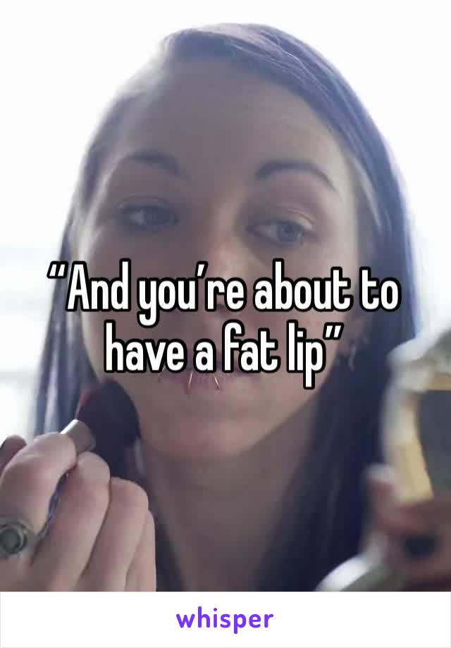 “And you’re about to have a fat lip”