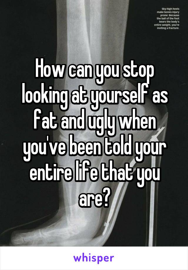 How can you stop looking at yourself as fat and ugly when you've been told your entire life that you are?