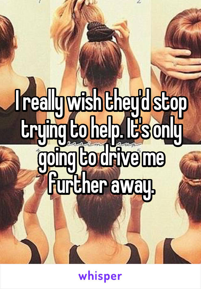 I really wish they'd stop trying to help. It's only going to drive me further away.