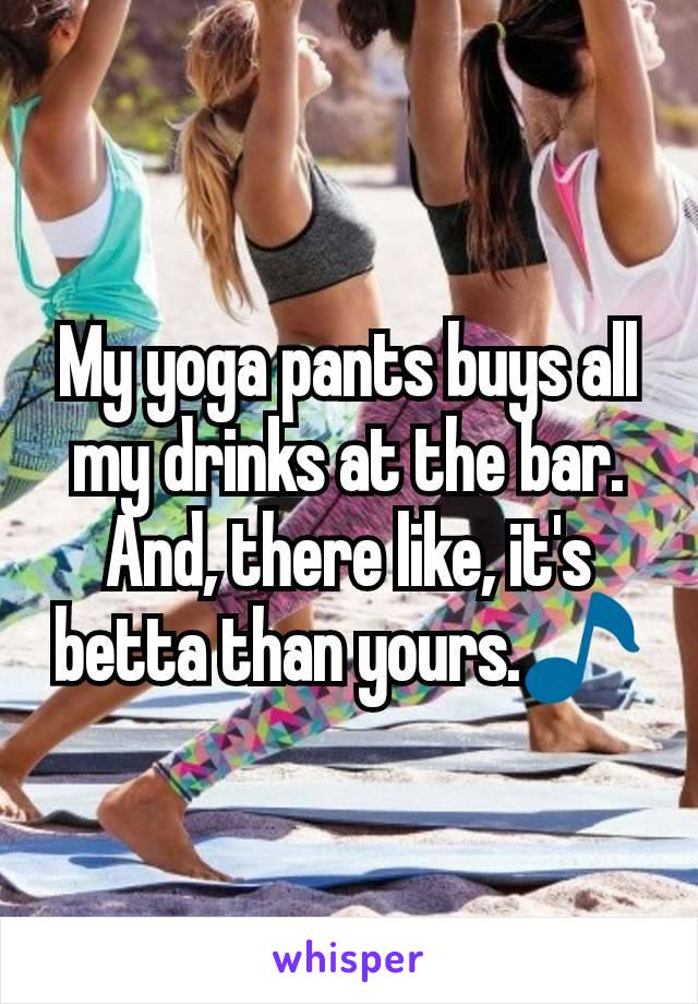 My yoga pants buys all my drinks at the bar. And, there like, it's betta than yours.🎵