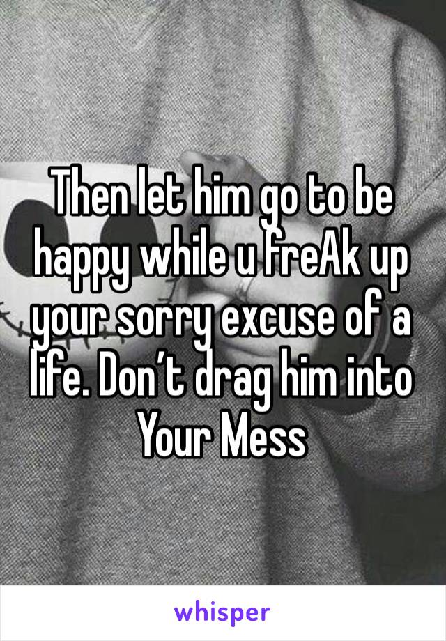 Then let him go to be happy while u freAk up your sorry excuse of a life. Don’t drag him into Your Mess