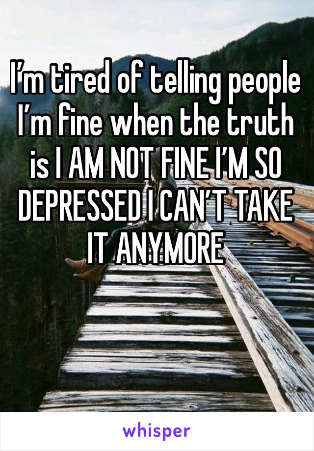 I’m tired of telling people I’m fine when the truth is I AM NOT FINE I’M SO DEPRESSED I CAN’T TAKE IT ANYMORE