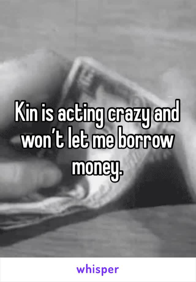 Kin is acting crazy and won’t let me borrow money. 