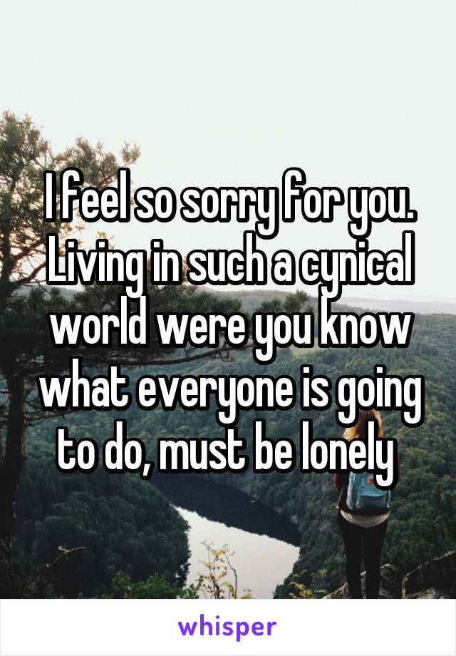I feel so sorry for you. Living in such a cynical world were you know what everyone is going to do, must be lonely 