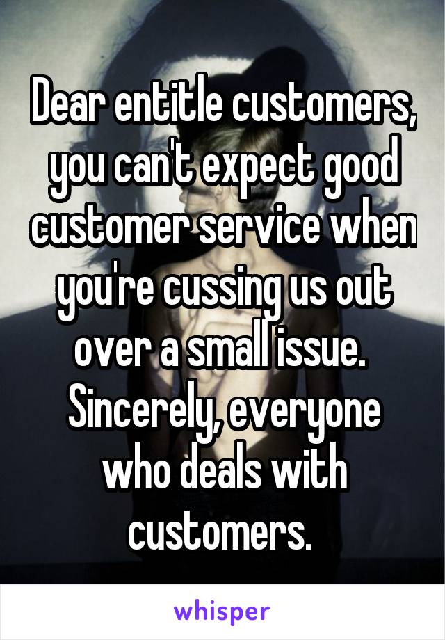 Dear entitle customers, you can't expect good customer service when you're cussing us out over a small issue. 
Sincerely, everyone who deals with customers. 