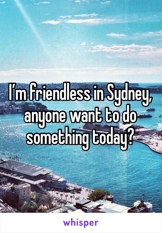 I’m friendless in Sydney, anyone want to do something today?