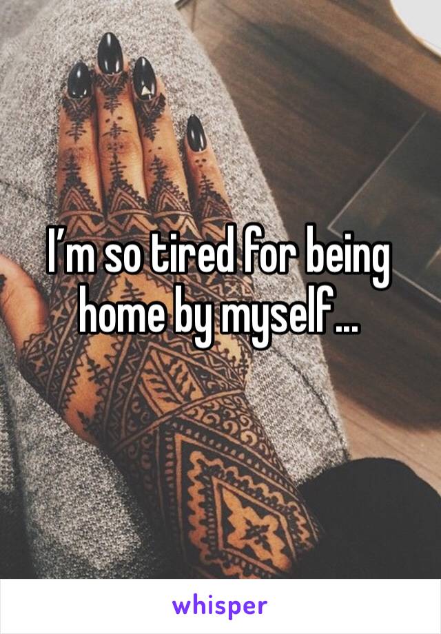 I’m so tired for being home by myself...
