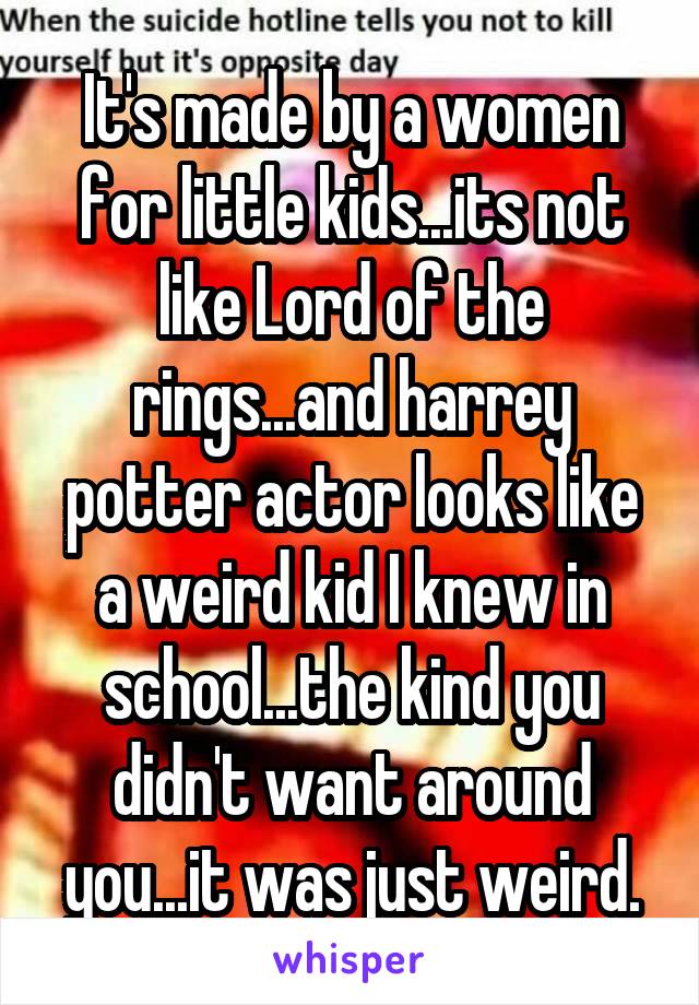 It's made by a women for little kids...its not like Lord of the rings...and harrey potter actor looks like a weird kid I knew in school...the kind you didn't want around you...it was just weird.