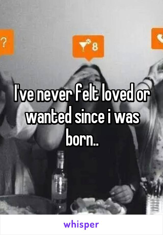 I've never felt loved or wanted since i was born..