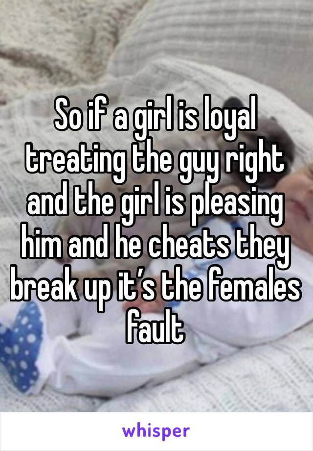 So if a girl is loyal treating the guy right and the girl is pleasing him and he cheats they break up it’s the females fault 