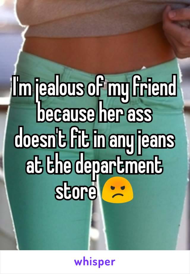 I'm jealous of my friend because her ass doesn't fit in any jeans at the department store 😡