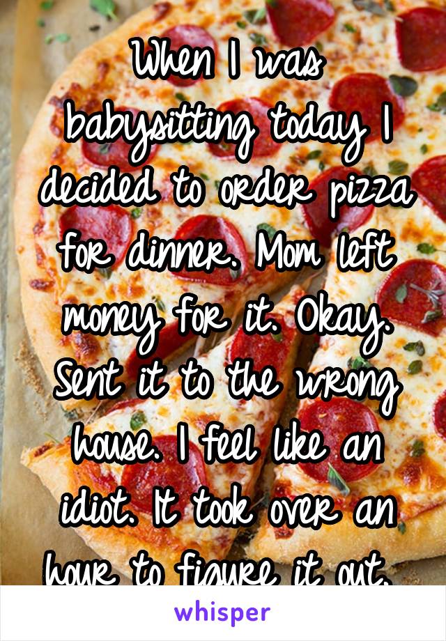 When I was babysitting today I decided to order pizza for dinner. Mom left money for it. Okay. Sent it to the wrong house. I feel like an idiot. It took over an hour to figure it out. 