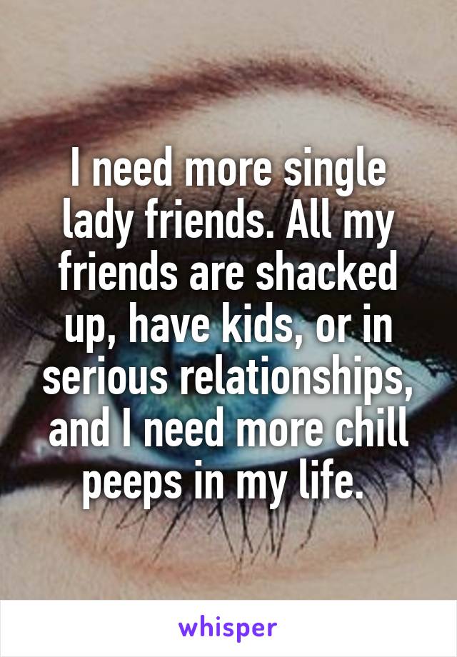 I need more single lady friends. All my friends are shacked up, have kids, or in serious relationships, and I need more chill peeps in my life. 