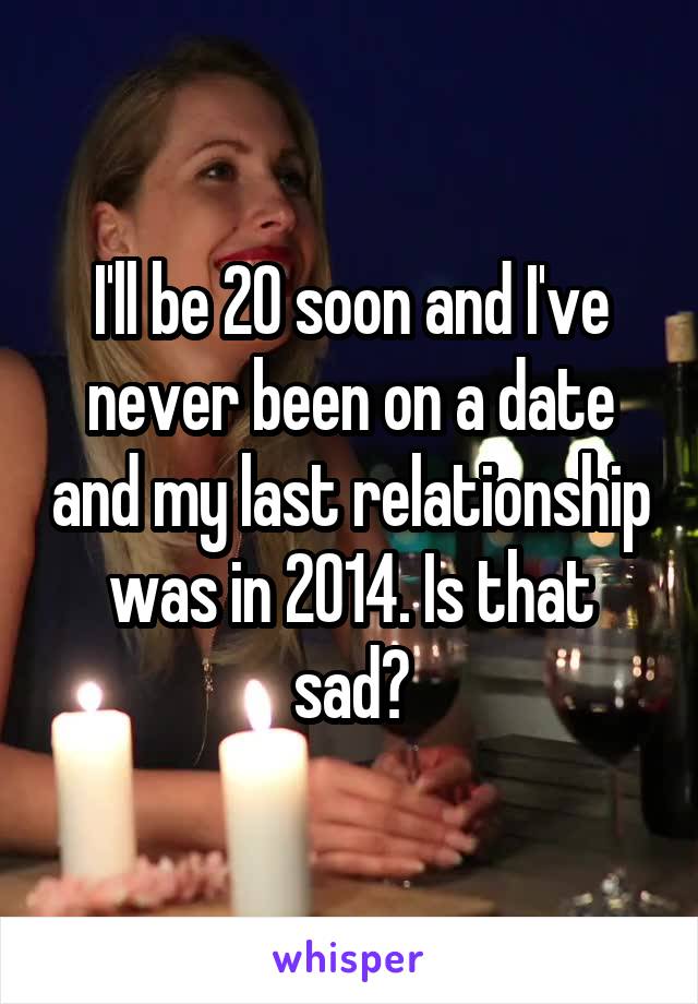 I'll be 20 soon and I've never been on a date and my last relationship was in 2014. Is that sad?