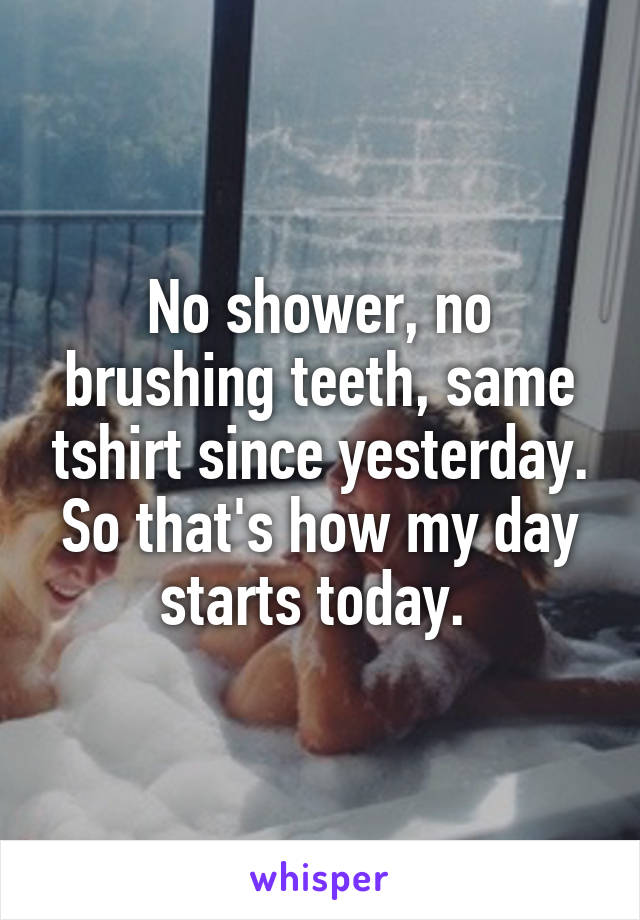 No shower, no brushing teeth, same tshirt since yesterday. So that's how my day starts today. 