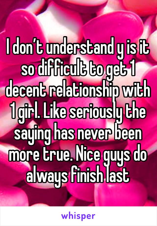 I don’t understand y is it so difficult to get 1 decent relationship with 1 girl. Like seriously the saying has never been more true. Nice guys do always finish last