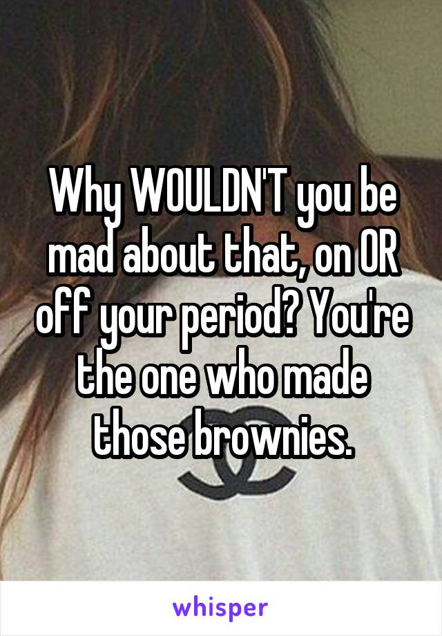 Why WOULDN'T you be mad about that, on OR off your period? You're the one who made those brownies.