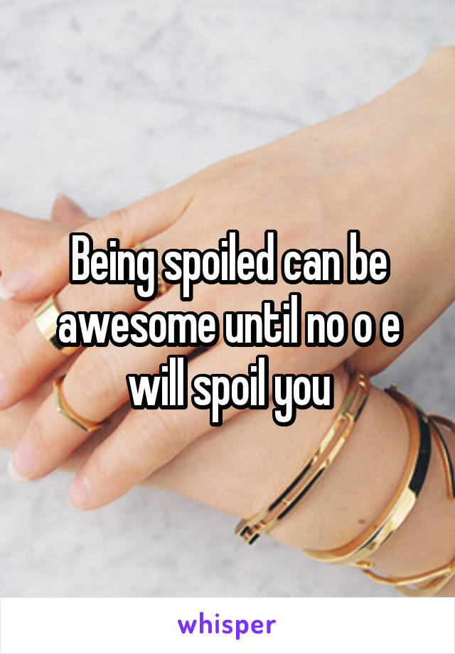 Being spoiled can be awesome until no o e will spoil you