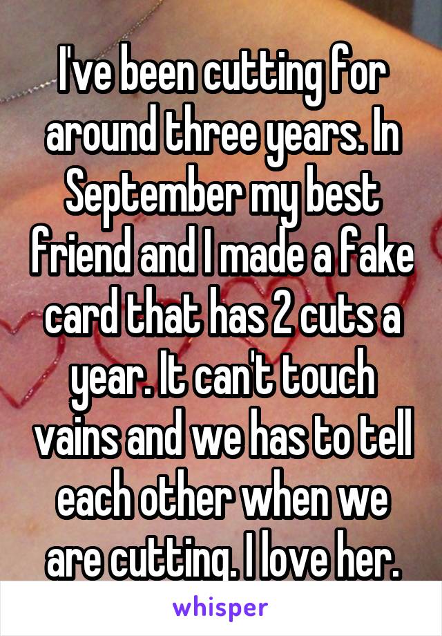 I've been cutting for around three years. In September my best friend and I made a fake card that has 2 cuts a year. It can't touch vains and we has to tell each other when we are cutting. I love her.