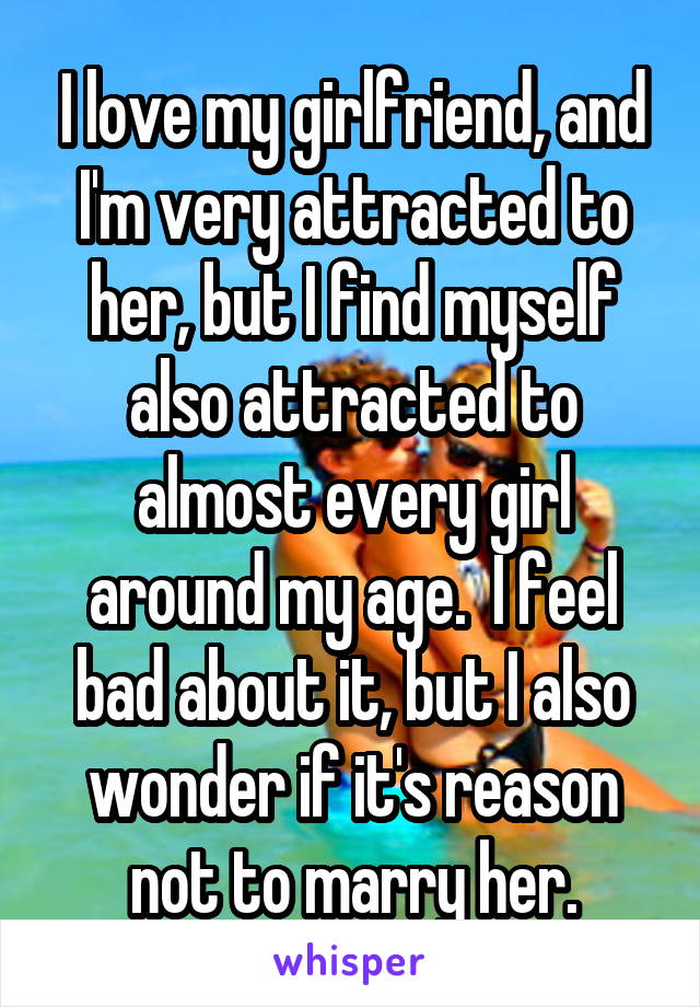 I love my girlfriend, and I'm very attracted to her, but I find myself also attracted to almost every girl around my age.  I feel bad about it, but I also wonder if it's reason not to marry her.