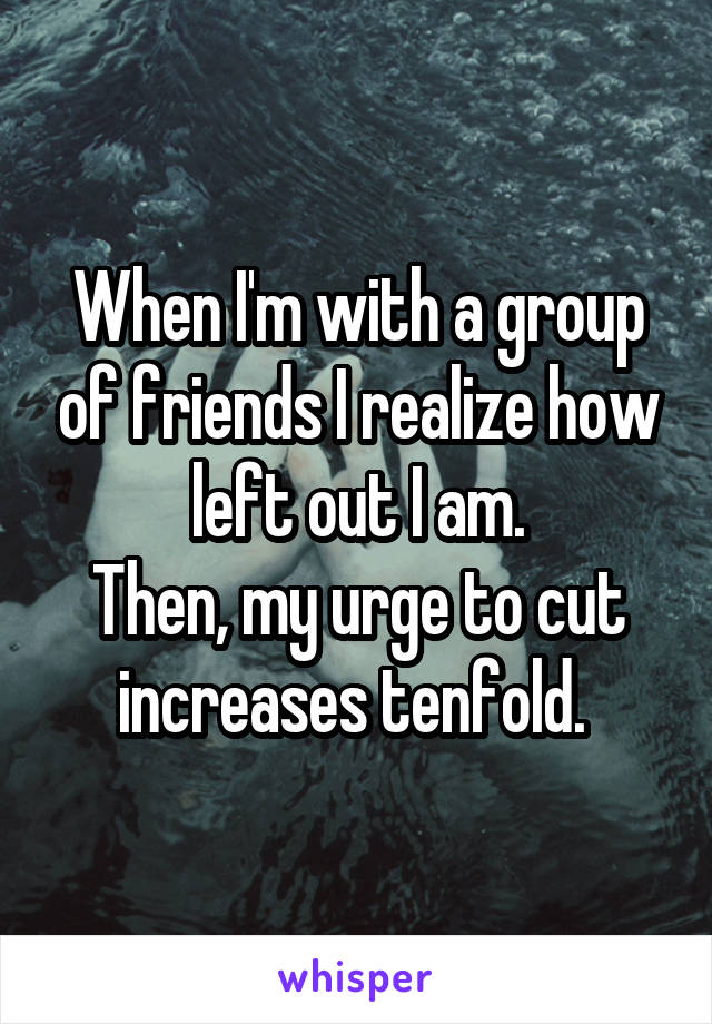 When I'm with a group of friends I realize how left out I am.
Then, my urge to cut increases tenfold. 