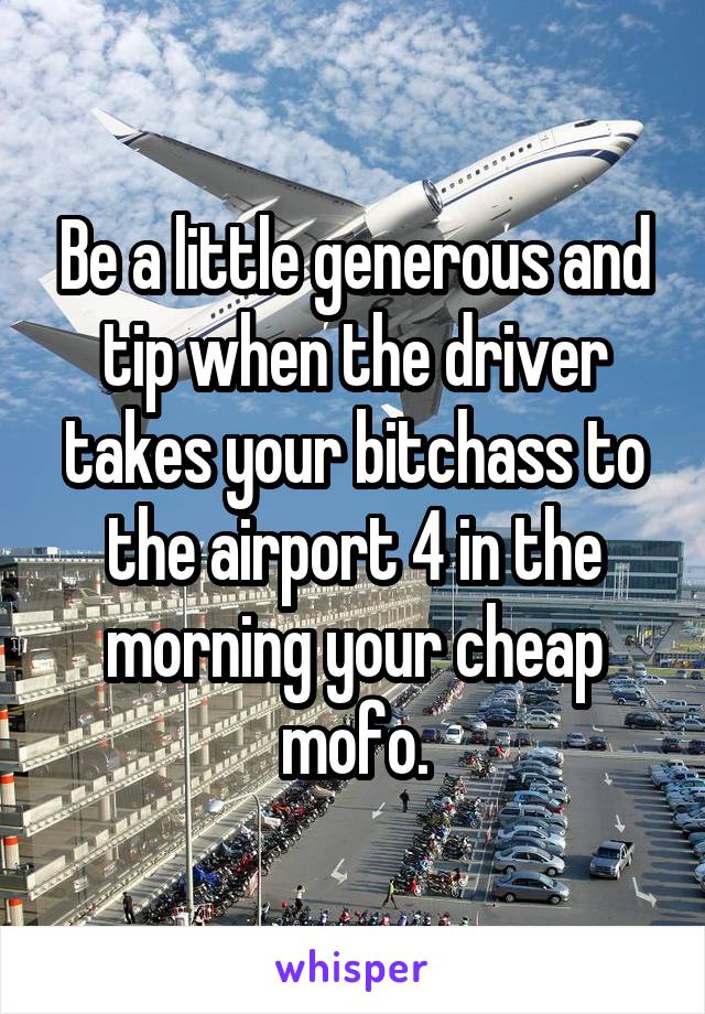 Be a little generous and tip when the driver takes your bitchass to the airport 4 in the morning your cheap mofo.