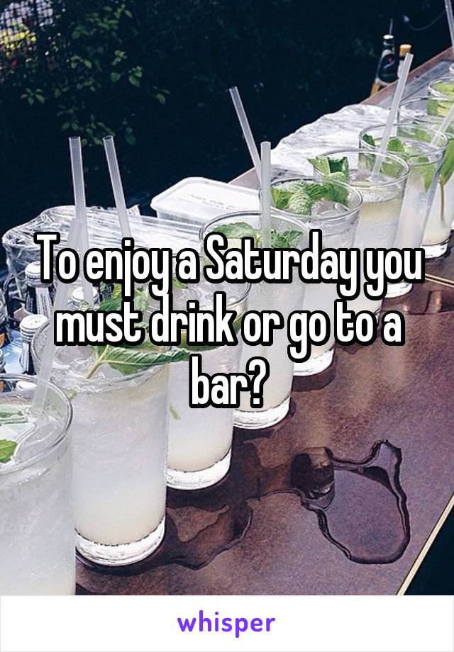 To enjoy a Saturday you must drink or go to a bar?