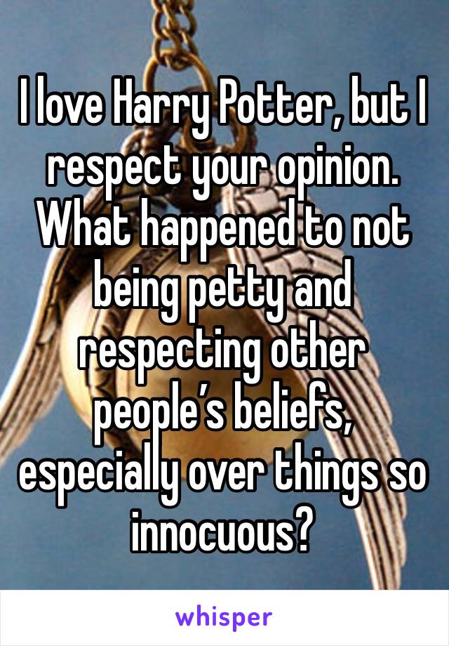 I love Harry Potter, but I respect your opinion. What happened to not being petty and respecting other people’s beliefs, especially over things so innocuous? 