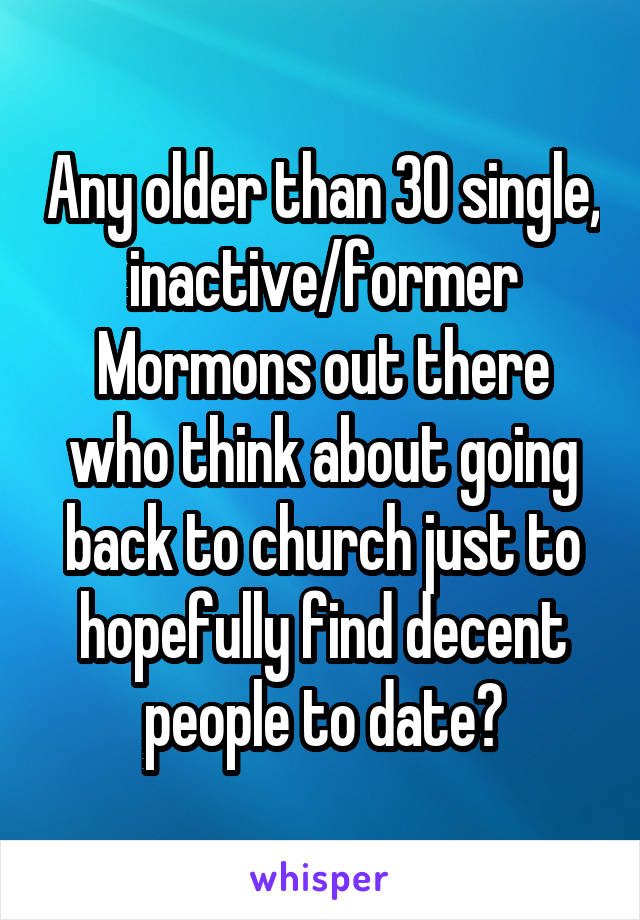 Any older than 30 single, inactive/former Mormons out there who think about going back to church just to hopefully find decent people to date?