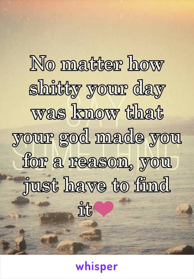 No matter how shitty your day was know that your god made you for a reason, you just have to find it❤