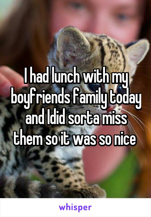 I had lunch with my boyfriends family today and Idid sorta miss them so it was so nice 