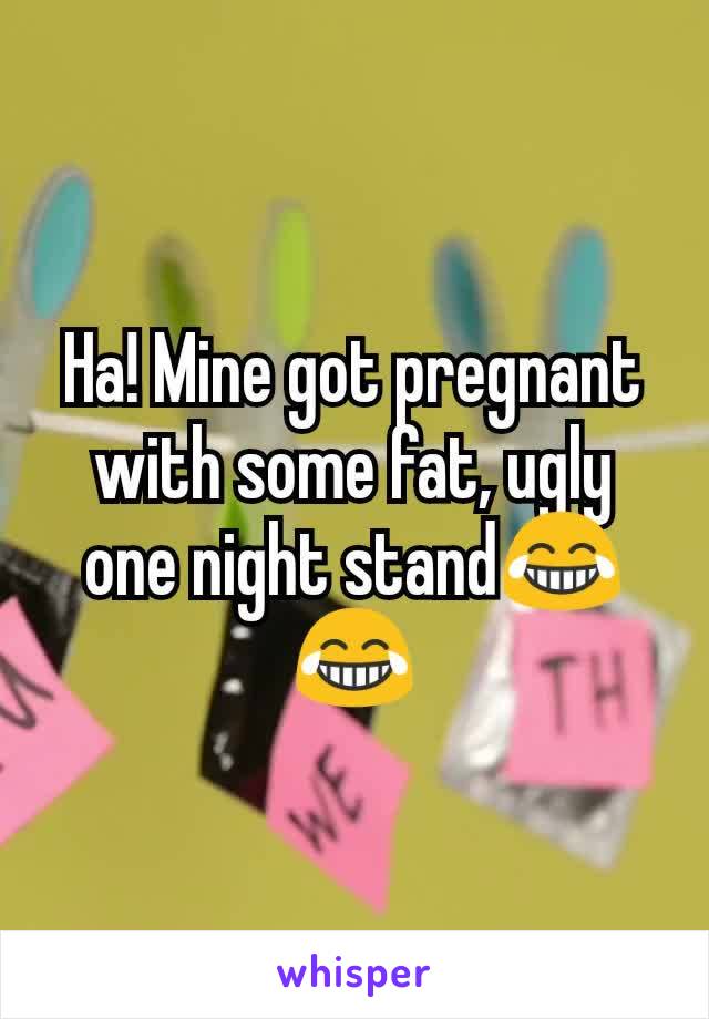 Ha! Mine got pregnant with some fat, ugly one night stand😂😂