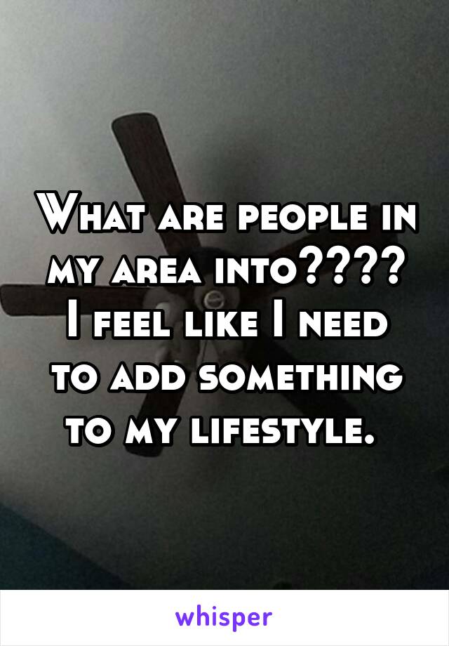 What are people in my area into????
I feel like I need to add something to my lifestyle. 