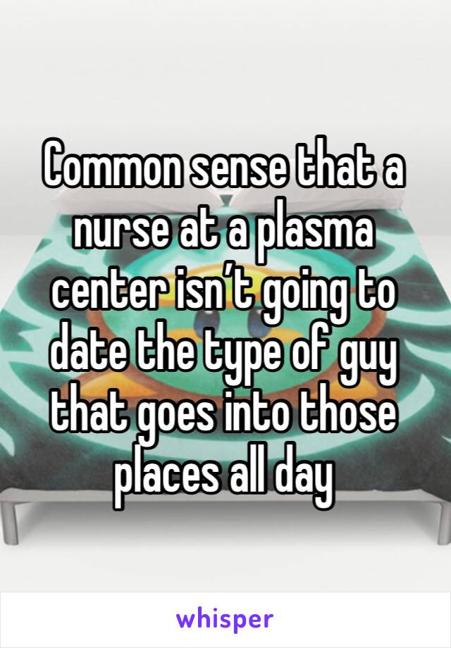 Common sense that a nurse at a plasma center isn’t going to date the type of guy that goes into those places all day 