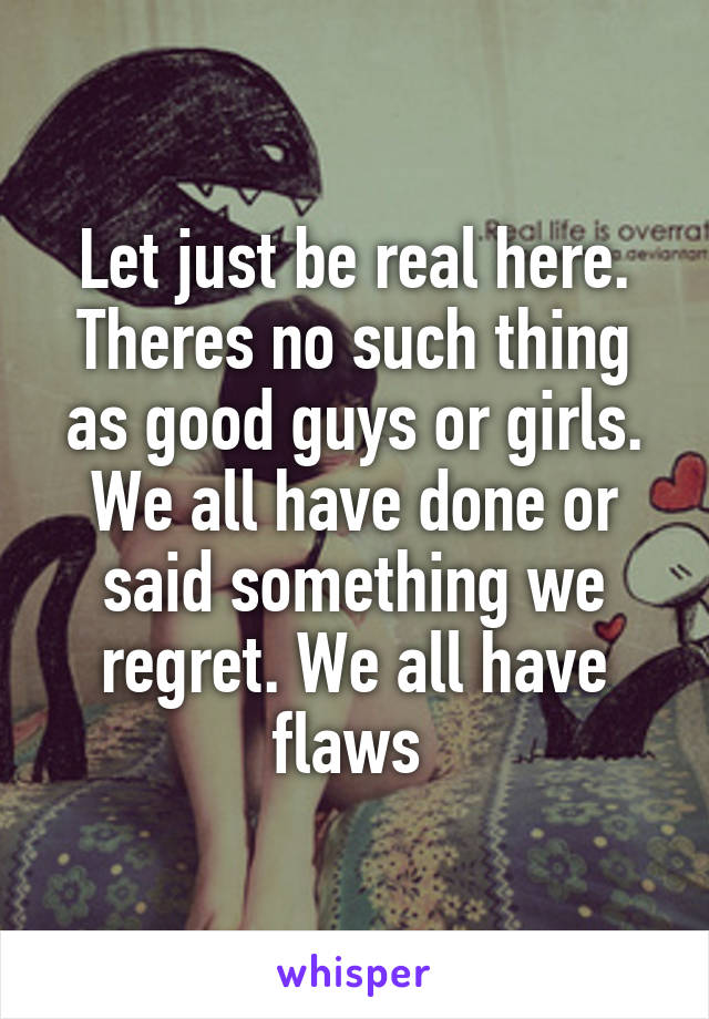 Let just be real here. Theres no such thing as good guys or girls. We all have done or said something we regret. We all have flaws 