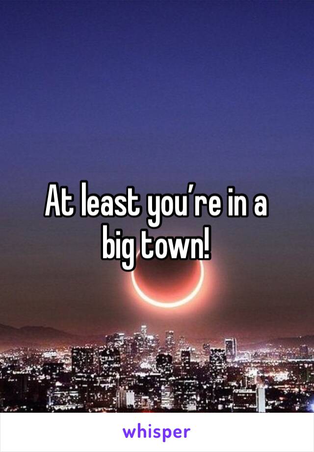 At least you’re in a big town!
