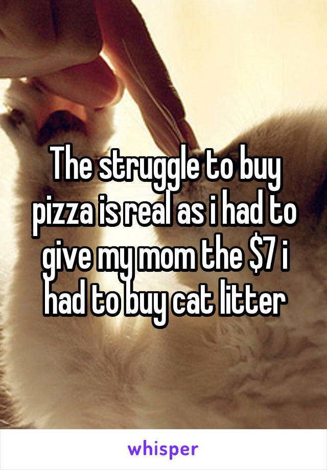 The struggle to buy pizza is real as i had to give my mom the $7 i had to buy cat litter