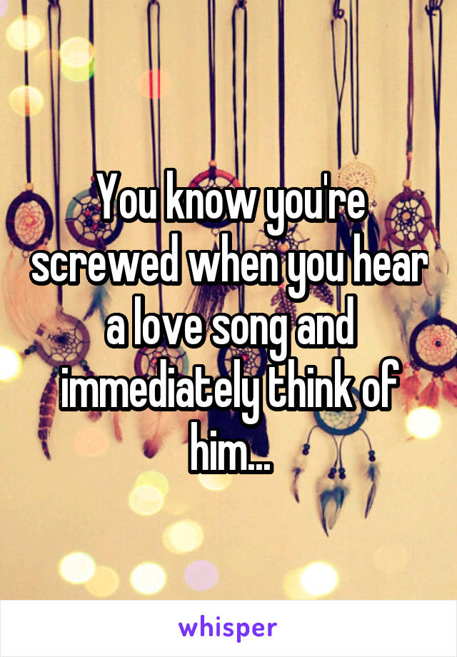 You know you're screwed when you hear a love song and immediately think of him...