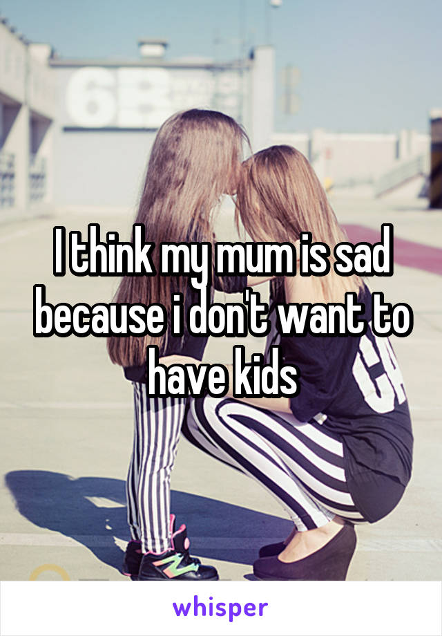 I think my mum is sad because i don't want to have kids
