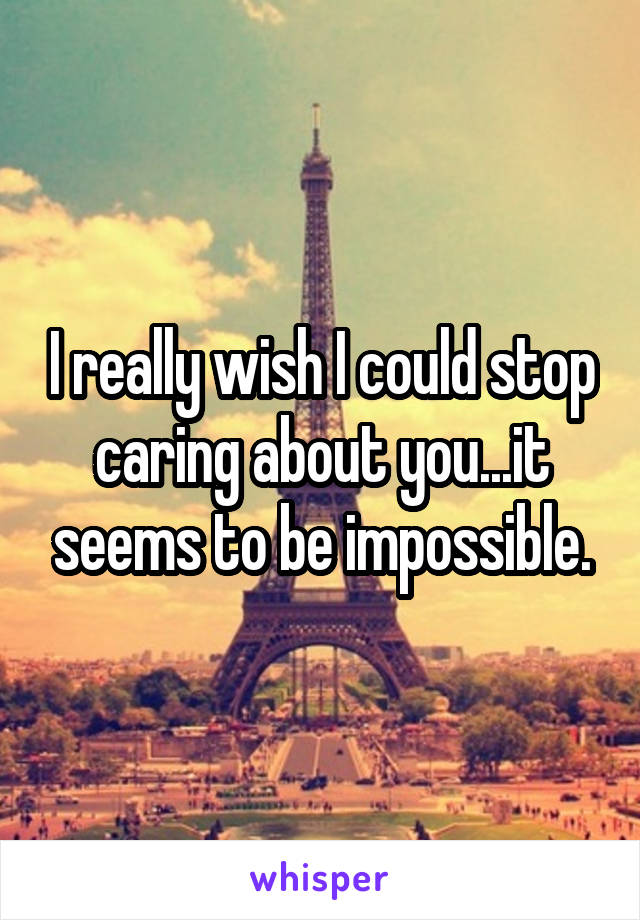 I really wish I could stop caring about you...it seems to be impossible.