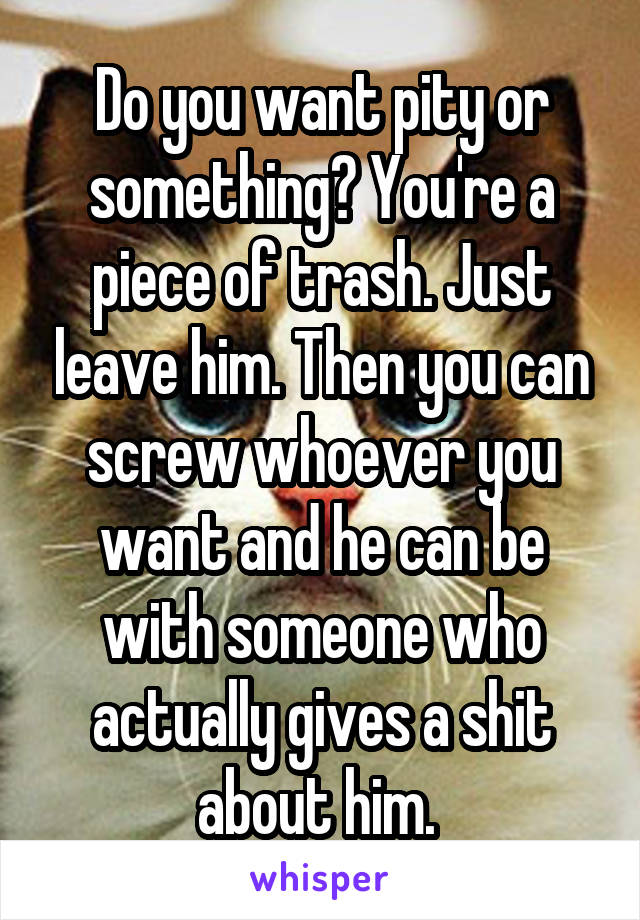 Do you want pity or something? You're a piece of trash. Just leave him. Then you can screw whoever you want and he can be with someone who actually gives a shit about him. 