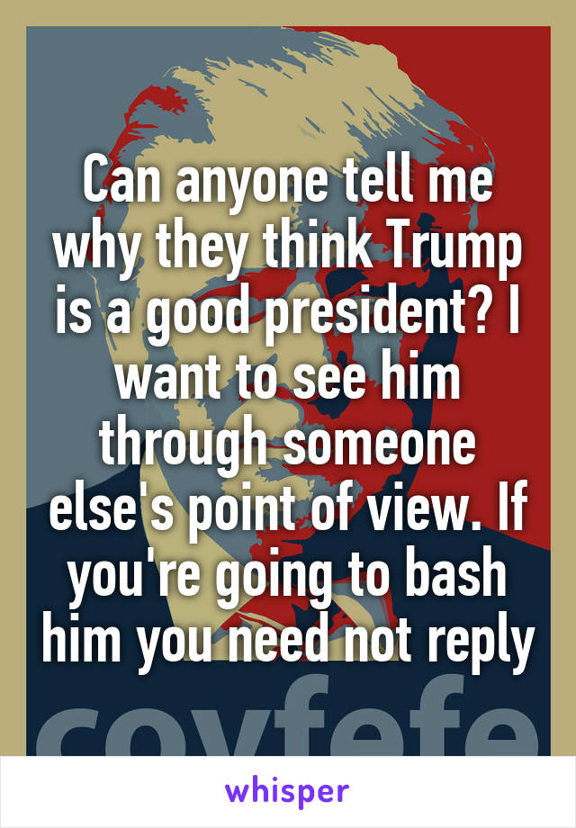 Can anyone tell me why they think Trump is a good president? I want to see him through someone else's point of view. If you're going to bash him you need not reply