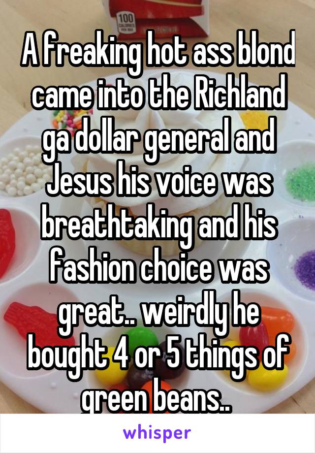 A freaking hot ass blond came into the Richland ga dollar general and Jesus his voice was breathtaking and his fashion choice was great.. weirdly he bought 4 or 5 things of green beans.. 