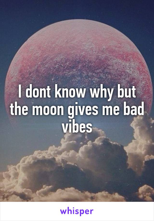 I dont know why but the moon gives me bad vibes
