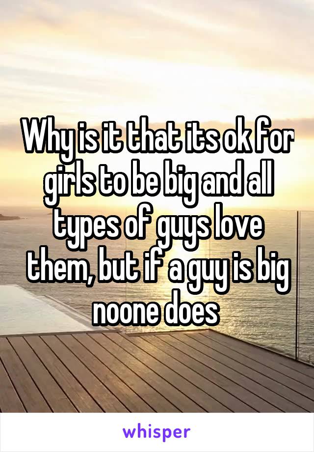 Why is it that its ok for girls to be big and all types of guys love them, but if a guy is big noone does 