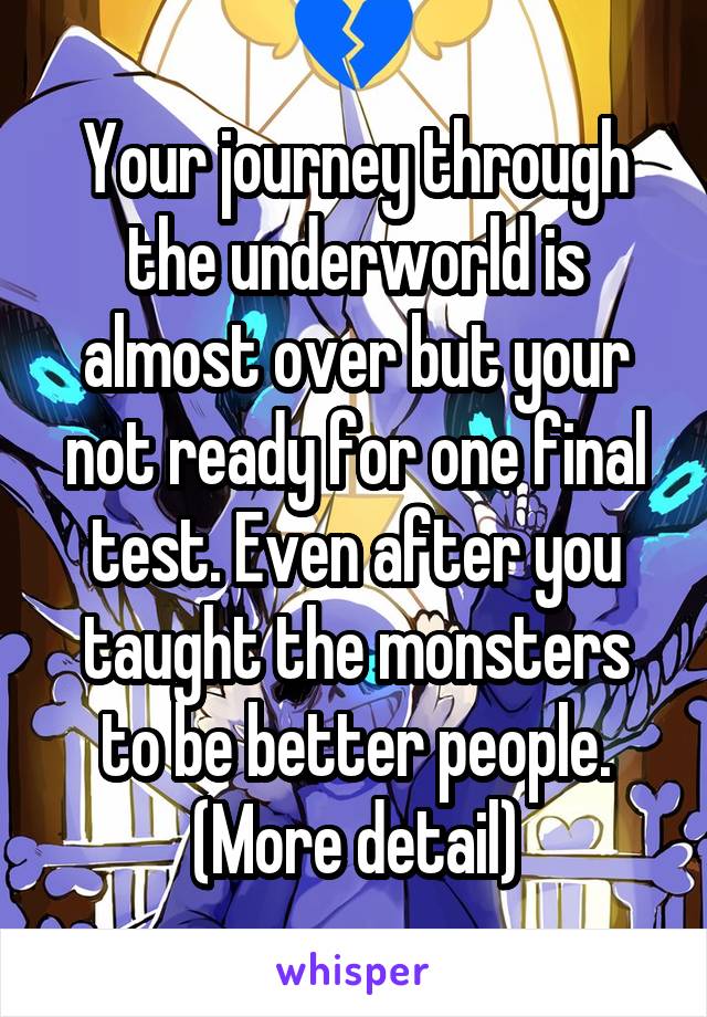 Your journey through the underworld is almost over but your not ready for one final test. Even after you taught the monsters to be better people. (More detail)