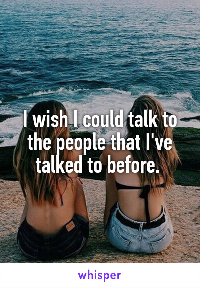 I wish I could talk to the people that I've talked to before. 