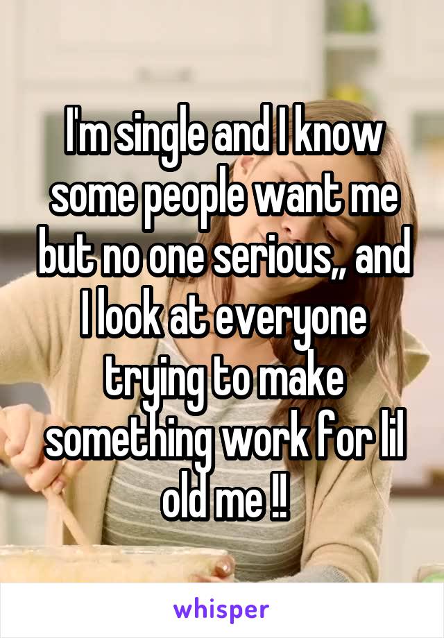 I'm single and I know some people want me but no one serious,, and I look at everyone trying to make something work for lil old me !!